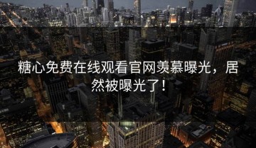 糖心免费在线观看官网羡慕曝光，居然被曝光了！