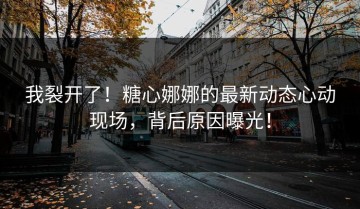 我裂开了！糖心娜娜的最新动态心动现场，背后原因曝光！