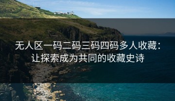 无人区一码二码三码四码多人收藏：让探索成为共同的收藏史诗