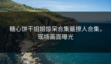 糖心饼干姐姐惊呆合集最撩人合集，现场画面曝光