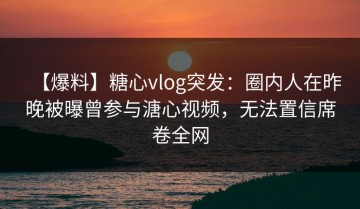 【爆料】糖心vlog突发：圈内人在昨晚被曝曾参与溏心视频，无法置信席卷全网