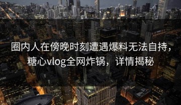 圈内人在傍晚时刻遭遇爆料无法自持，糖心vlog全网炸锅，详情揭秘