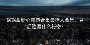 锅锅酱糖心震撼合集最撩人合集，背后隐藏什么秘密？