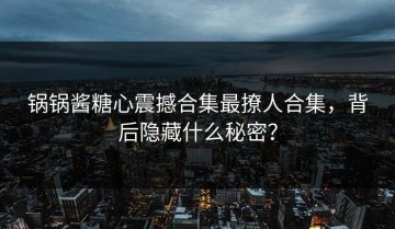 锅锅酱糖心震撼合集最撩人合集，背后隐藏什么秘密？