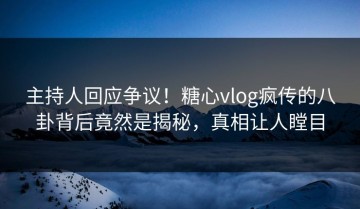 主持人回应争议！糖心vlog疯传的八卦背后竟然是揭秘，真相让人瞠目