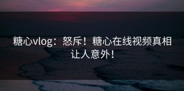 糖心vlog：怒斥！糖心在线视频真相让人意外！
