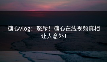糖心vlog：怒斥！糖心在线视频真相让人意外！