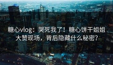 糖心vlog：哭死我了！糖心饼干姐姐大赞现场，背后隐藏什么秘密？