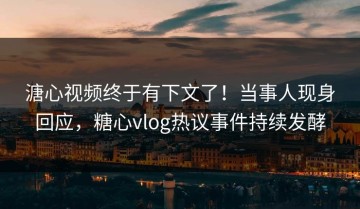溏心视频终于有下文了！当事人现身回应，糖心vlog热议事件持续发酵