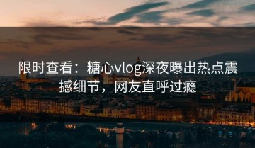 限时查看：糖心vlog深夜曝出热点震撼细节，网友直呼过瘾