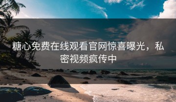 糖心免费在线观看官网惊喜曝光，私密视频疯传中
