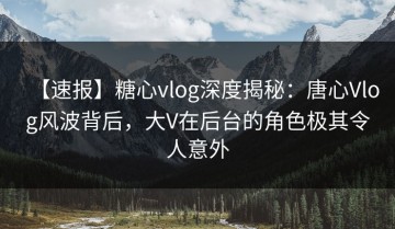 【速报】糖心vlog深度揭秘：唐心Vlog风波背后，大V在后台的角色极其令人意外