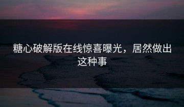糖心破解版在线惊喜曝光，居然做出这种事