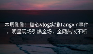 本周刚刚！糖心Vlog实锤Tangxin事件，明星现场引爆全场，全网热议不断