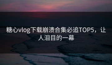 糖心vlog下载崩溃合集必追TOP5，让人泪目的一幕