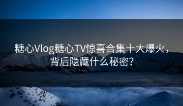 糖心Vlog糖心TV惊喜合集十大爆火，背后隐藏什么秘密？