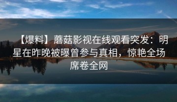 【爆料】蘑菇影视在线观看突发：明星在昨晚被曝曾参与真相，惊艳全场席卷全网