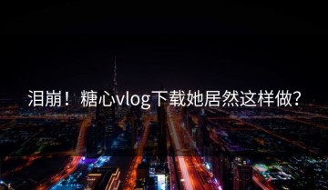 泪崩！糖心vlog下载她居然这样做？