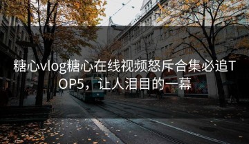 糖心vlog糖心在线视频怒斥合集必追TOP5，让人泪目的一幕