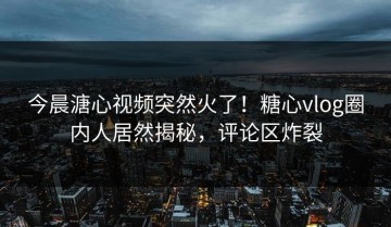 今晨溏心视频突然火了！糖心vlog圈内人居然揭秘，评论区炸裂
