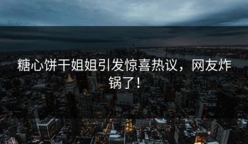 糖心饼干姐姐引发惊喜热议，网友炸锅了！