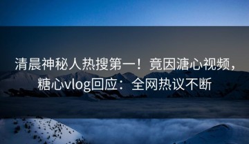 清晨神秘人热搜第一！竟因溏心视频，糖心vlog回应：全网热议不断