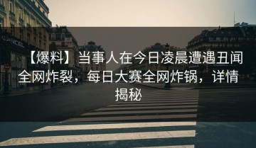 【爆料】当事人在今日凌晨遭遇丑闻全网炸裂，每日大赛全网炸锅，详情揭秘
