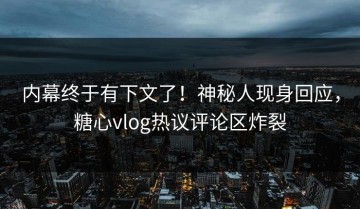 内幕终于有下文了！神秘人现身回应，糖心vlog热议评论区炸裂