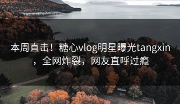 本周直击！糖心vlog明星曝光tangxin，全网炸裂，网友直呼过瘾
