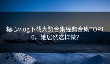 糖心vlog下载大赞合集经典合集TOP10，她居然这样做？