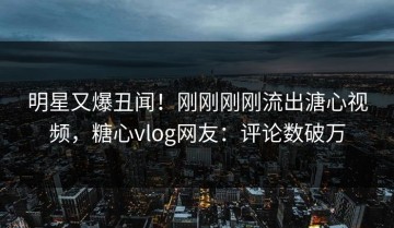 明星又爆丑闻！刚刚刚刚流出溏心视频，糖心vlog网友：评论数破万