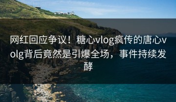 网红回应争议！糖心vlog疯传的唐心volg背后竟然是引爆全场，事件持续发酵