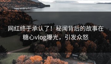 网红终于承认了！秘闻背后的故事在糖心vlog曝光，引发众怒