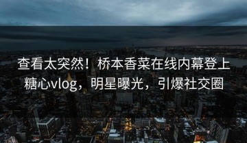 查看太突然！桥本香菜在线内幕登上糖心vlog，明星曝光，引爆社交圈