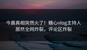 今晨真相突然火了！糖心vlog主持人居然全网炸裂，评论区炸裂