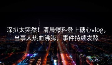 深扒太突然！清晨爆料登上糖心vlog，当事人热血沸腾，事件持续发酵