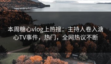 本周糖心vlog上热搜：主持人卷入溏心TV事件，热门，全网热议不断