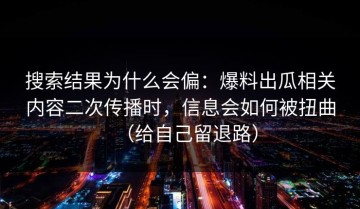 搜索结果为什么会偏：爆料出瓜相关内容二次传播时，信息会如何被扭曲（给自己留退路）