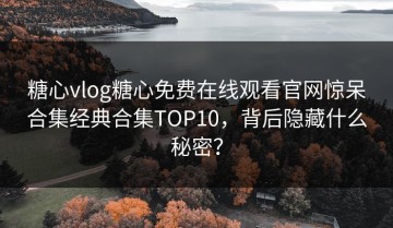 糖心vlog糖心免费在线观看官网惊呆合集经典合集TOP10，背后隐藏什么秘密？