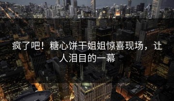 疯了吧！糖心饼干姐姐惊喜现场，让人泪目的一幕