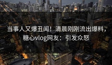 当事人又爆丑闻！清晨刚刚流出爆料，糖心vlog网友：引发众怒