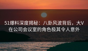 51爆料深度揭秘：八卦风波背后，大V在公司会议室的角色极其令人意外