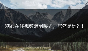 糖心在线视频泪崩曝光，居然是她？！