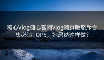 糖心Vlog糖心官网Vlog网页版怒斥合集必追TOP5，她居然这样做？