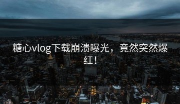 糖心vlog下载崩溃曝光，竟然突然爆红！