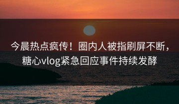 今晨热点疯传！圈内人被指刷屏不断，糖心vlog紧急回应事件持续发酵
