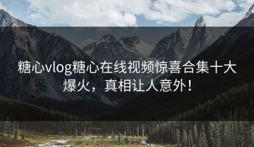 糖心vlog糖心在线视频惊喜合集十大爆火，真相让人意外！