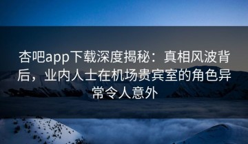 杏吧app下载深度揭秘：真相风波背后，业内人士在机场贵宾室的角色异常令人意外