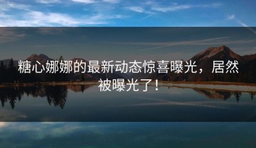 糖心娜娜的最新动态惊喜曝光，居然被曝光了！