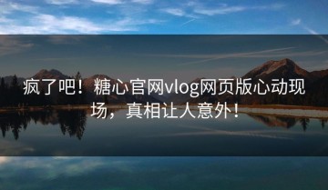 疯了吧！糖心官网vlog网页版心动现场，真相让人意外！